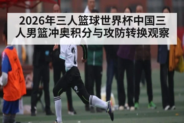 2026年三人篮球世界杯中国三人男篮冲奥积分与攻防转换观察 - hth