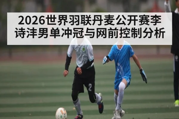 2026世界羽联丹麦公开赛李诗沣男单冲冠与网前控制分析